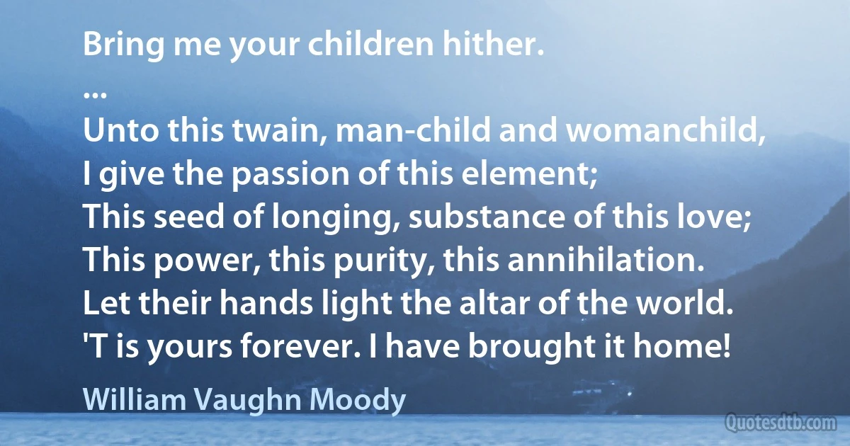 Bring me your children hither.
...
Unto this twain, man-child and womanchild,
I give the passion of this element;
This seed of longing, substance of this love;
This power, this purity, this annihilation.
Let their hands light the altar of the world.
'T is yours forever. I have brought it home! (William Vaughn Moody)