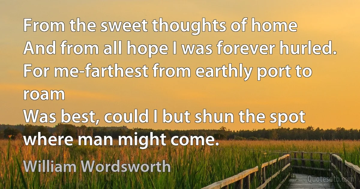 From the sweet thoughts of home
And from all hope I was forever hurled.
For me-farthest from earthly port to roam
Was best, could I but shun the spot where man might come. (William Wordsworth)