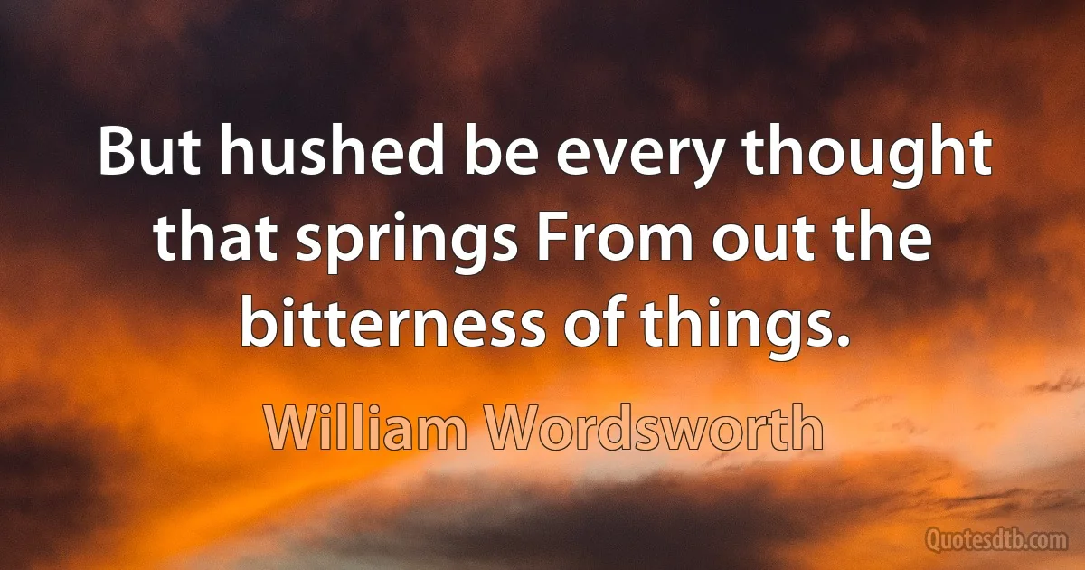 But hushed be every thought that springs From out the bitterness of things. (William Wordsworth)