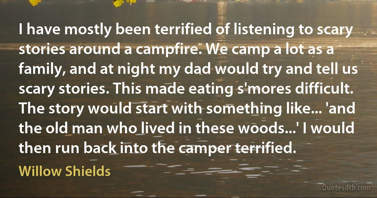 I have mostly been terrified of listening to scary stories around a campfire. We camp a lot as a family, and at night my dad would try and tell us scary stories. This made eating s'mores difficult. The story would start with something like... 'and the old man who lived in these woods...' I would then run back into the camper terrified. (Willow Shields)