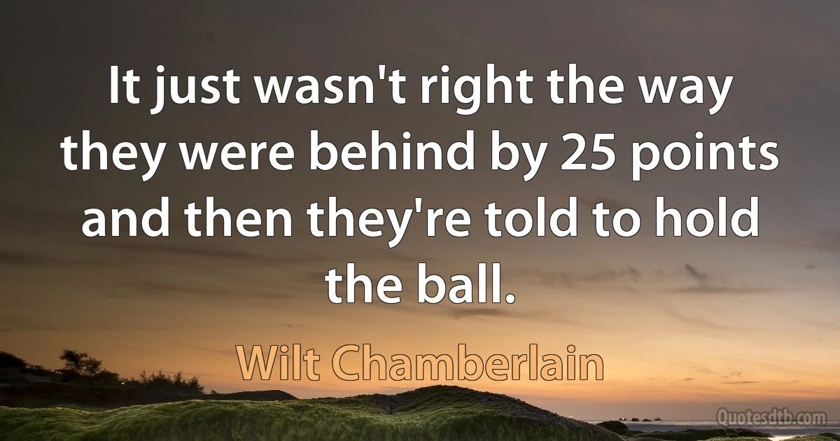 It just wasn't right the way they were behind by 25 points and then they're told to hold the ball. (Wilt Chamberlain)