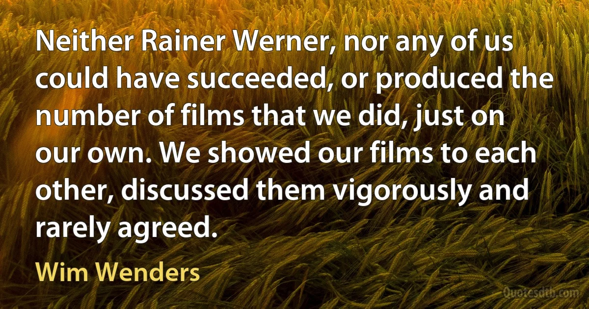 Neither Rainer Werner, nor any of us could have succeeded, or produced the number of films that we did, just on our own. We showed our films to each other, discussed them vigorously and rarely agreed. (Wim Wenders)