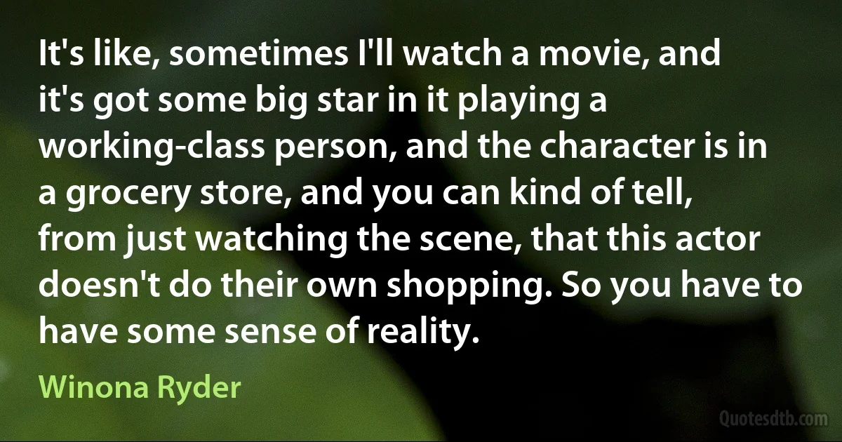 It's like, sometimes I'll watch a movie, and it's got some big star in it playing a working-class person, and the character is in a grocery store, and you can kind of tell, from just watching the scene, that this actor doesn't do their own shopping. So you have to have some sense of reality. (Winona Ryder)