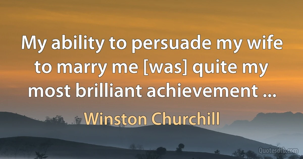 My ability to persuade my wife to marry me [was] quite my most brilliant achievement ... (Winston Churchill)