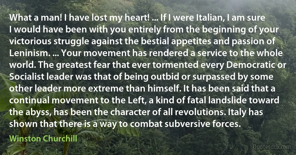 What a man! I have lost my heart! ... If I were Italian, I am sure I would have been with you entirely from the beginning of your victorious struggle against the bestial appetites and passion of Leninism. ... Your movement has rendered a service to the whole world. The greatest fear that ever tormented every Democratic or Socialist leader was that of being outbid or surpassed by some other leader more extreme than himself. It has been said that a continual movement to the Left, a kind of fatal landslide toward the abyss, has been the character of all revolutions. Italy has shown that there is a way to combat subversive forces. (Winston Churchill)