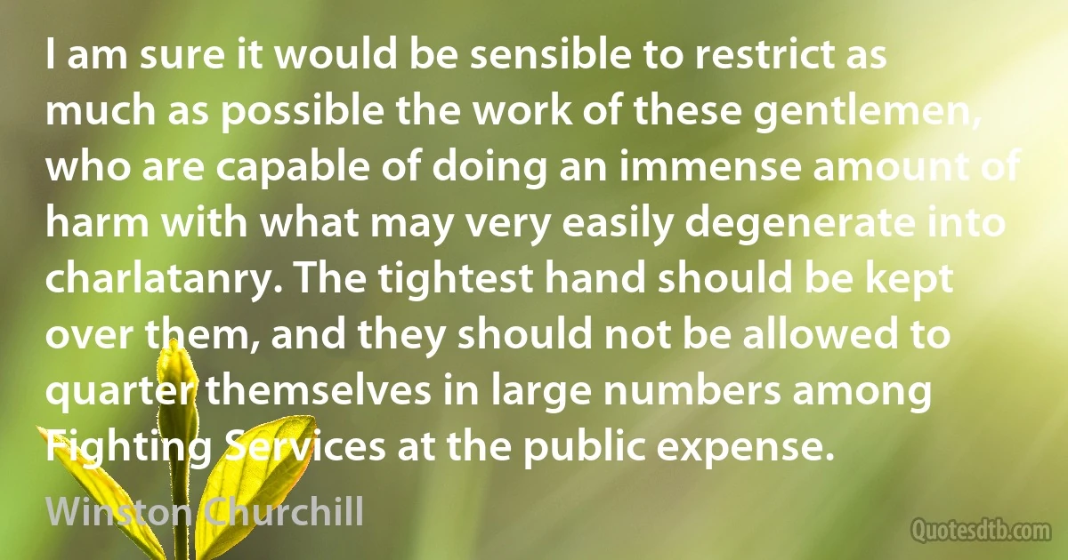 I am sure it would be sensible to restrict as much as possible the work of these gentlemen, who are capable of doing an immense amount of harm with what may very easily degenerate into charlatanry. The tightest hand should be kept over them, and they should not be allowed to quarter themselves in large numbers among Fighting Services at the public expense. (Winston Churchill)