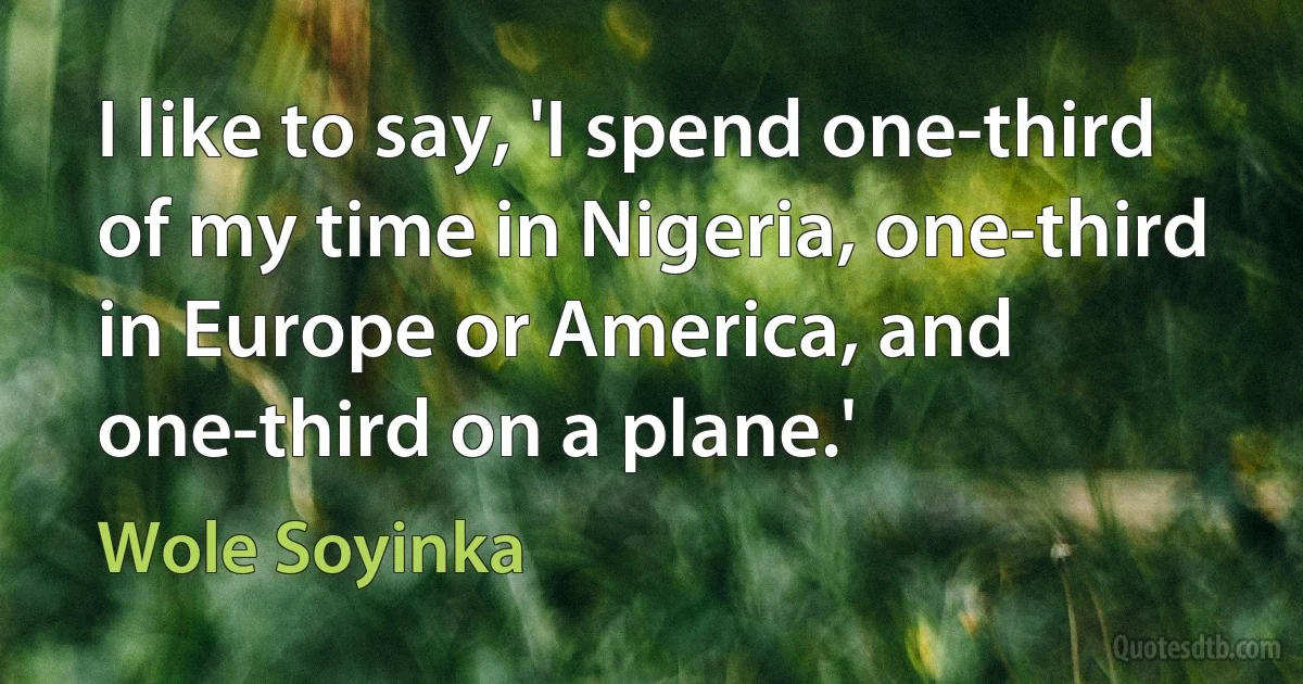 I like to say, 'I spend one-third of my time in Nigeria, one-third in Europe or America, and one-third on a plane.' (Wole Soyinka)