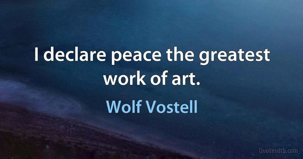 I declare peace the greatest work of art. (Wolf Vostell)