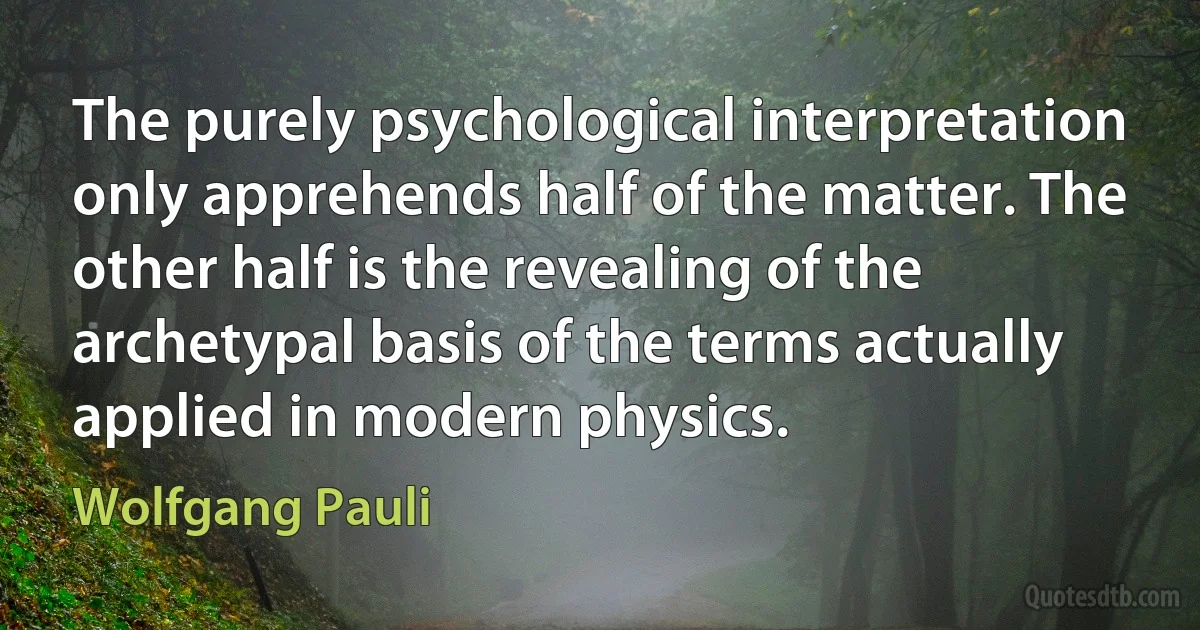 The purely psychological interpretation only apprehends half of the matter. The other half is the revealing of the archetypal basis of the terms actually applied in modern physics. (Wolfgang Pauli)