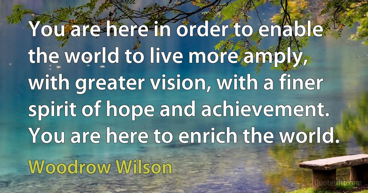 You are here in order to enable the world to live more amply, with greater vision, with a finer spirit of hope and achievement. You are here to enrich the world. (Woodrow Wilson)