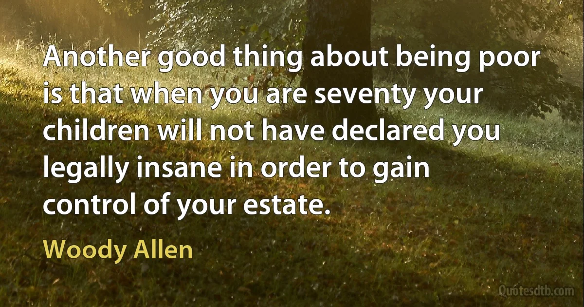 Another good thing about being poor is that when you are seventy your children will not have declared you legally insane in order to gain control of your estate. (Woody Allen)