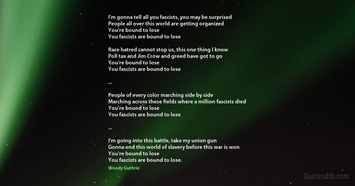 I'm gonna tell all you fascists, you may be surprised
People all over this world are getting organized
You're bound to lose
You fascists are bound to lose

Race hatred cannot stop us, this one thing I know
Poll tax and Jim Crow and greed have got to go
You're bound to lose
You fascists are bound to lose

...

People of every color marching side by side
Marching across these fields where a million fascists died
You're bound to lose
You fascists are bound to lose

...

I'm going into this battle, take my union gun
Gonna end this world of slavery before this war is won
You're bound to lose
You fascists are bound to lose. (Woody Guthrie)
