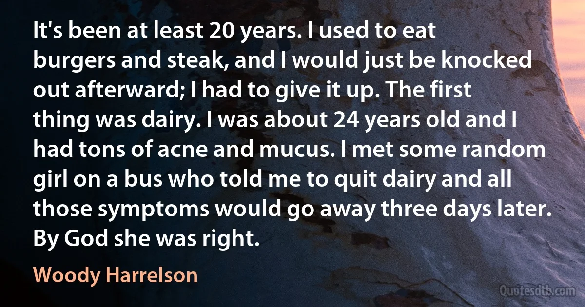 It's been at least 20 years. I used to eat burgers and steak, and I would just be knocked out afterward; I had to give it up. The first thing was dairy. I was about 24 years old and I had tons of acne and mucus. I met some random girl on a bus who told me to quit dairy and all those symptoms would go away three days later. By God she was right. (Woody Harrelson)