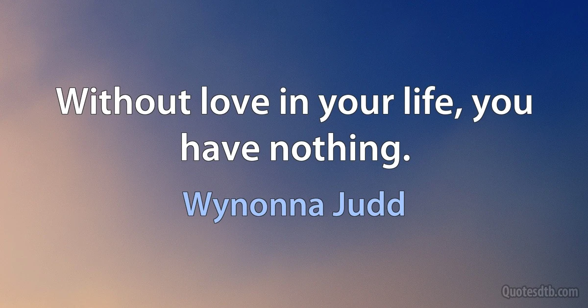 Without love in your life, you have nothing. (Wynonna Judd)