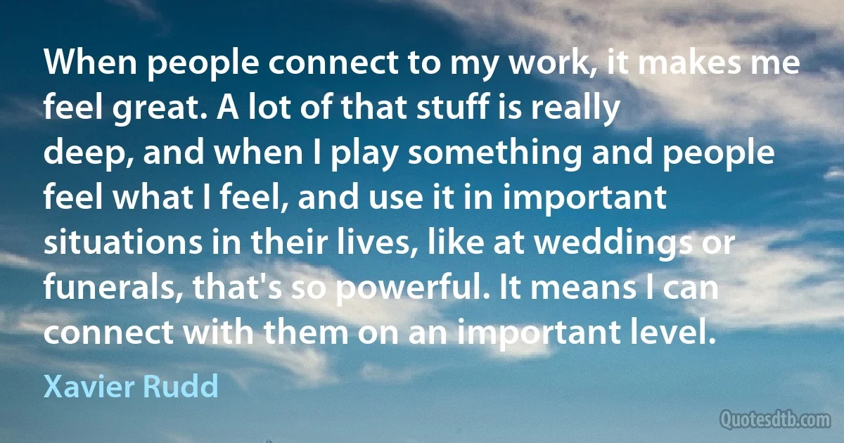 When people connect to my work, it makes me feel great. A lot of that stuff is really deep, and when I play something and people feel what I feel, and use it in important situations in their lives, like at weddings or funerals, that's so powerful. It means I can connect with them on an important level. (Xavier Rudd)