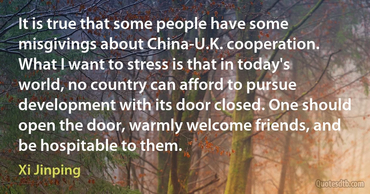 It is true that some people have some misgivings about China-U.K. cooperation. What I want to stress is that in today's world, no country can afford to pursue development with its door closed. One should open the door, warmly welcome friends, and be hospitable to them. (Xi Jinping)