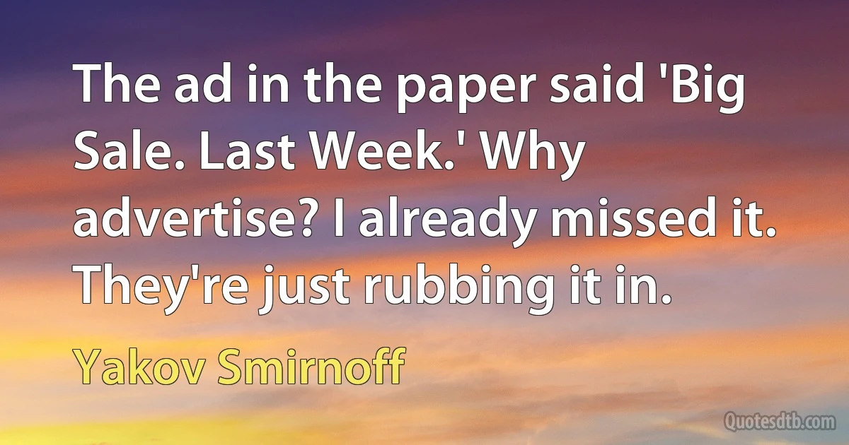 The ad in the paper said 'Big Sale. Last Week.' Why advertise? I already missed it. They're just rubbing it in. (Yakov Smirnoff)