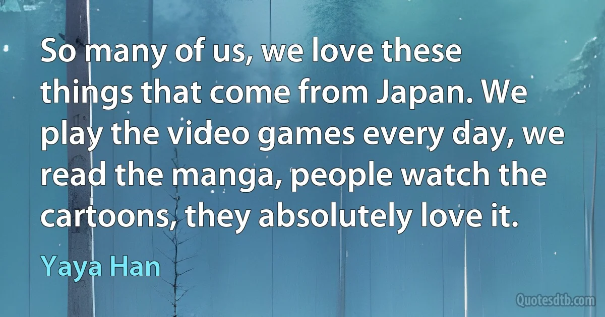 So many of us, we love these things that come from Japan. We play the video games every day, we read the manga, people watch the cartoons, they absolutely love it. (Yaya Han)