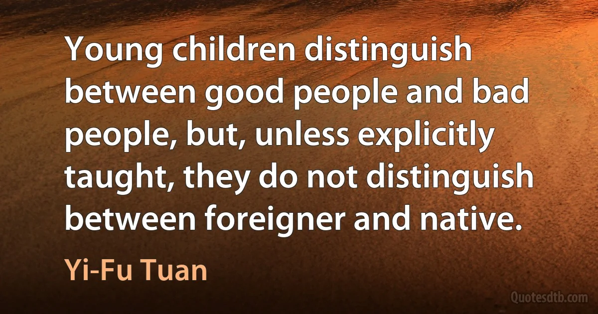 Young children distinguish between good people and bad people, but, unless explicitly taught, they do not distinguish between foreigner and native. (Yi-Fu Tuan)