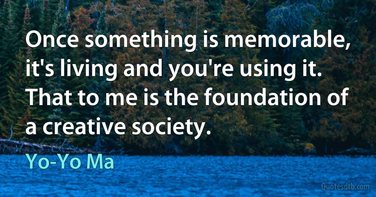 Once something is memorable, it's living and you're using it. That to me is the foundation of a creative society. (Yo-Yo Ma)