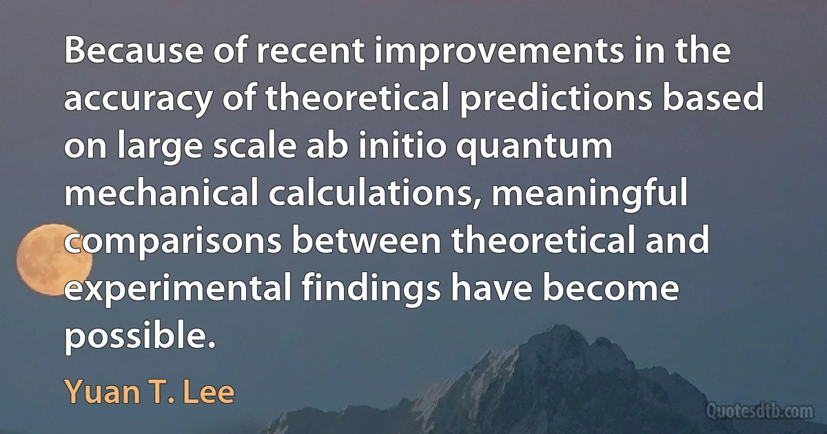 Because of recent improvements in the accuracy of theoretical predictions based on large scale ab initio quantum mechanical calculations, meaningful comparisons between theoretical and experimental findings have become possible. (Yuan T. Lee)