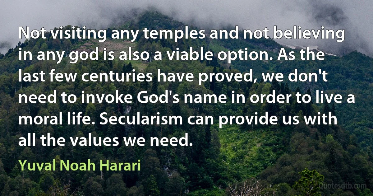 Not visiting any temples and not believing in any god is also a viable option. As the last few centuries have proved, we don't need to invoke God's name in order to live a moral life. Secularism can provide us with all the values we need. (Yuval Noah Harari)