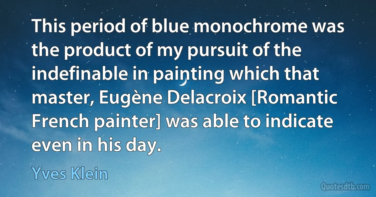 This period of blue monochrome was the product of my pursuit of the indefinable in painting which that master, Eugène Delacroix [Romantic French painter] was able to indicate even in his day. (Yves Klein)