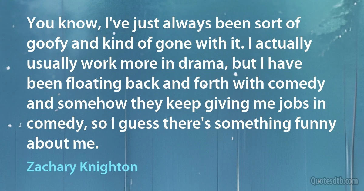 You know, I've just always been sort of goofy and kind of gone with it. I actually usually work more in drama, but I have been floating back and forth with comedy and somehow they keep giving me jobs in comedy, so I guess there's something funny about me. (Zachary Knighton)