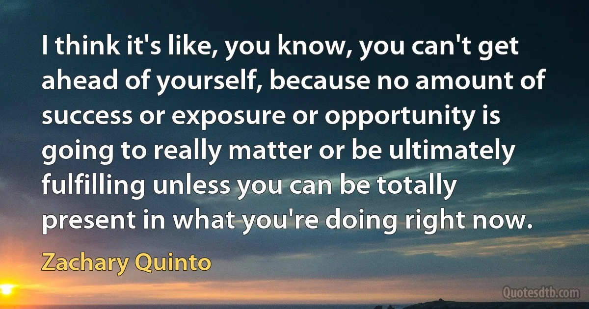 I think it's like, you know, you can't get ahead of yourself, because no amount of success or exposure or opportunity is going to really matter or be ultimately fulfilling unless you can be totally present in what you're doing right now. (Zachary Quinto)