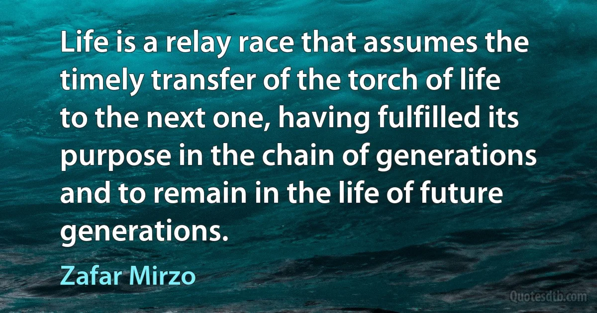 Life is a relay race that assumes the timely transfer of the torch of life to the next one, having fulfilled its purpose in the chain of generations and to remain in the life of future generations. (Zafar Mirzo)