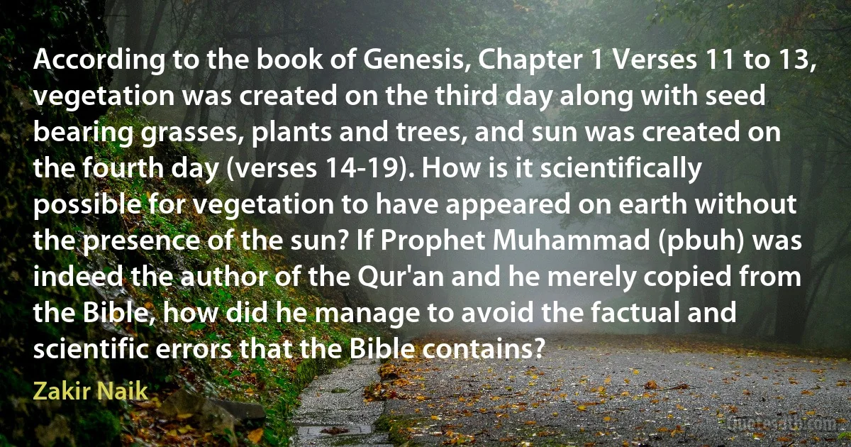 According to the book of Genesis, Chapter 1 Verses 11 to 13, vegetation was created on the third day along with seed bearing grasses, plants and trees, and sun was created on the fourth day (verses 14-19). How is it scientifically possible for vegetation to have appeared on earth without the presence of the sun? If Prophet Muhammad (pbuh) was indeed the author of the Qur'an and he merely copied from the Bible, how did he manage to avoid the factual and scientific errors that the Bible contains? (Zakir Naik)