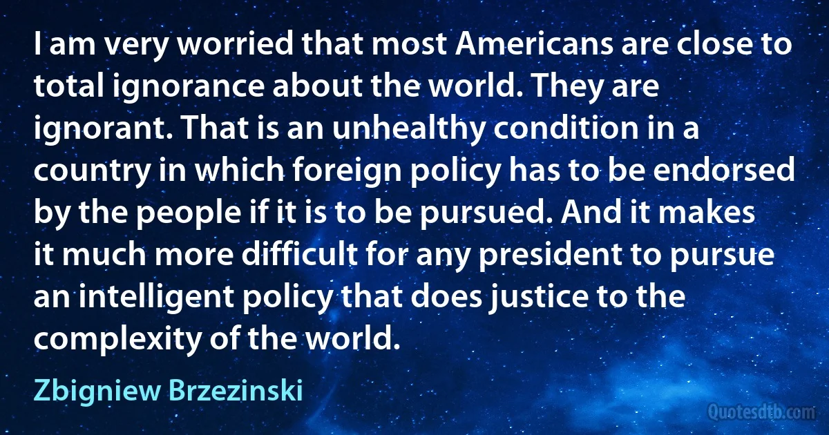 I am very worried that most Americans are close to total ignorance about the world. They are ignorant. That is an unhealthy condition in a country in which foreign policy has to be endorsed by the people if it is to be pursued. And it makes it much more difficult for any president to pursue an intelligent policy that does justice to the complexity of the world. (Zbigniew Brzezinski)