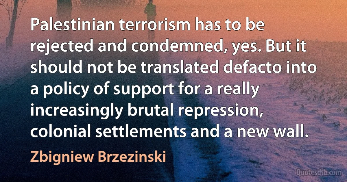 Palestinian terrorism has to be rejected and condemned, yes. But it should not be translated defacto into a policy of support for a really increasingly brutal repression, colonial settlements and a new wall. (Zbigniew Brzezinski)