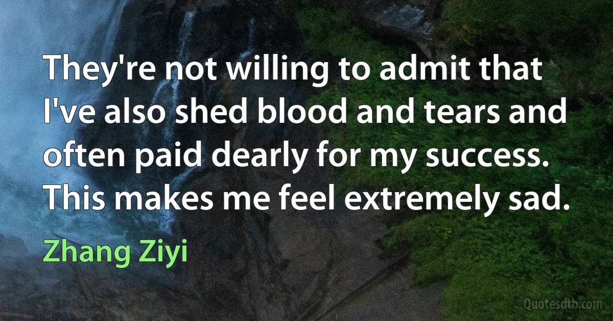 They're not willing to admit that I've also shed blood and tears and often paid dearly for my success. This makes me feel extremely sad. (Zhang Ziyi)