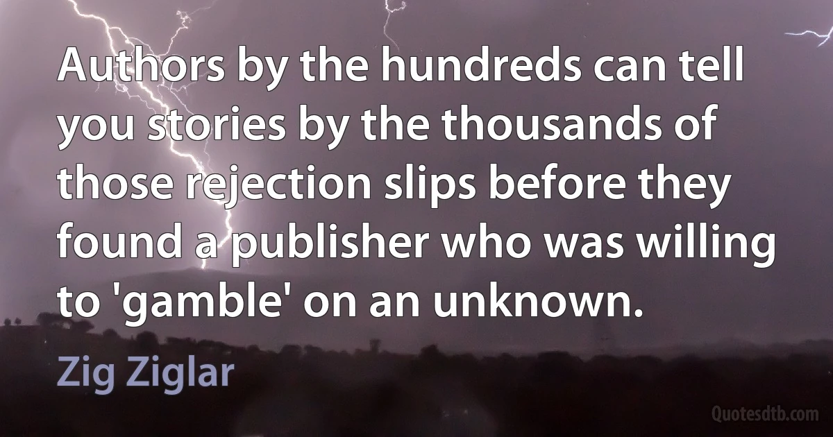 Authors by the hundreds can tell you stories by the thousands of those rejection slips before they found a publisher who was willing to 'gamble' on an unknown. (Zig Ziglar)