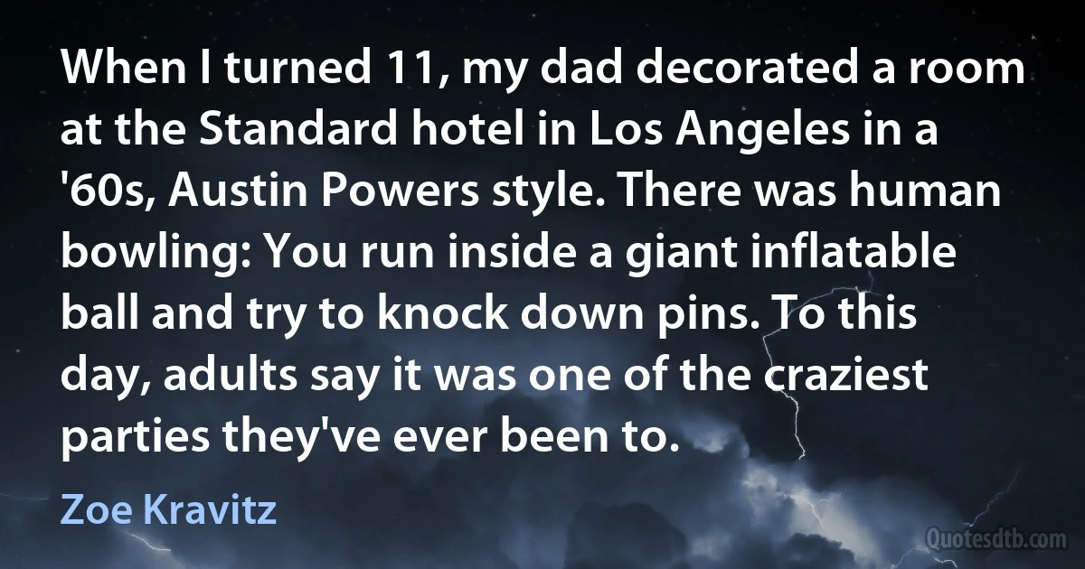 When I turned 11, my dad decorated a room at the Standard hotel in Los Angeles in a '60s, Austin Powers style. There was human bowling: You run inside a giant inflatable ball and try to knock down pins. To this day, adults say it was one of the craziest parties they've ever been to. (Zoe Kravitz)