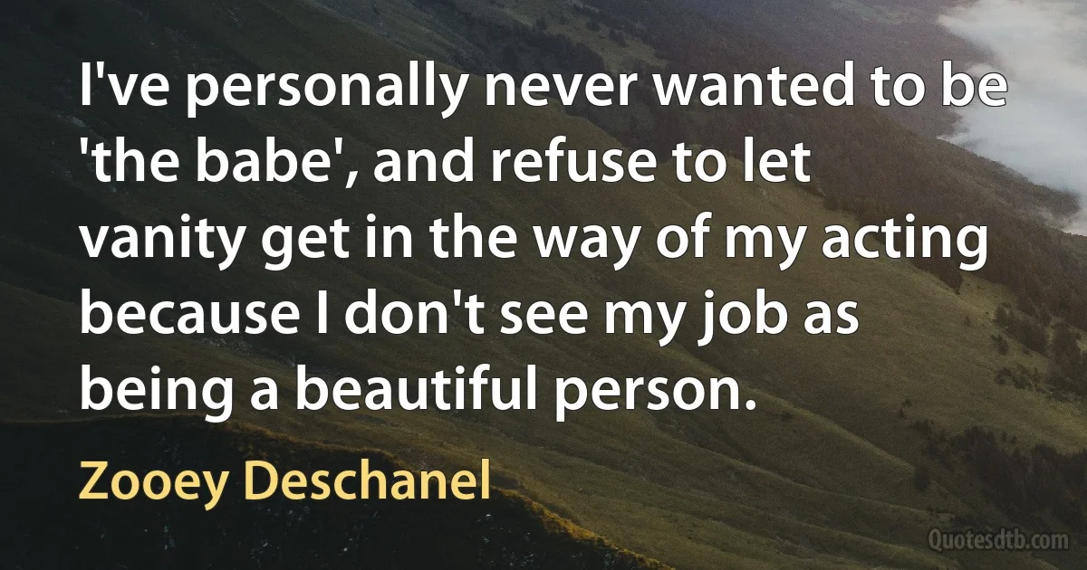 I've personally never wanted to be 'the babe', and refuse to let vanity get in the way of my acting because I don't see my job as being a beautiful person. (Zooey Deschanel)