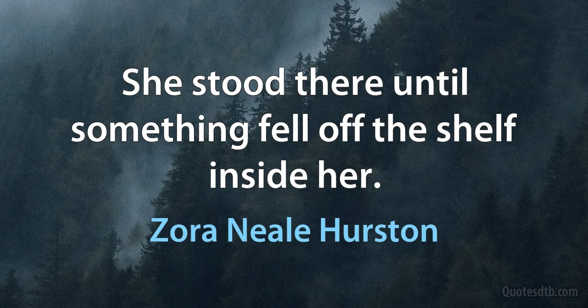 She stood there until something fell off the shelf inside her. (Zora Neale Hurston)