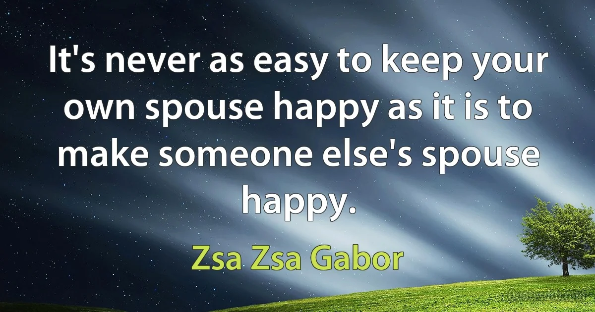 It's never as easy to keep your own spouse happy as it is to make someone else's spouse happy. (Zsa Zsa Gabor)