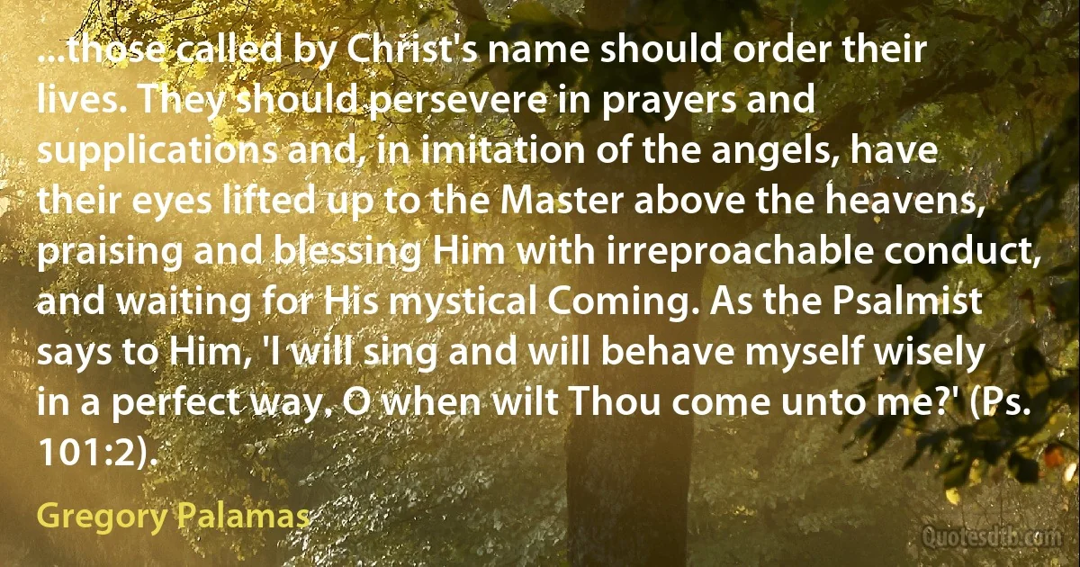 ...those called by Christ's name should order their lives. They should persevere in prayers and supplications and, in imitation of the angels, have their eyes lifted up to the Master above the heavens, praising and blessing Him with irreproachable conduct, and waiting for His mystical Coming. As the Psalmist says to Him, 'I will sing and will behave myself wisely in a perfect way. O when wilt Thou come unto me?' (Ps. 101:2). (Gregory Palamas)