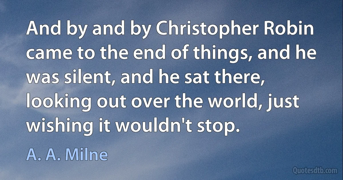 And by and by Christopher Robin came to the end of things, and he was silent, and he sat there, looking out over the world, just wishing it wouldn't stop. (A. A. Milne)