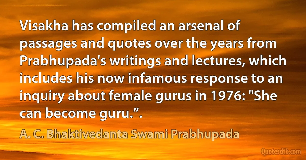 Visakha has compiled an arsenal of passages and quotes over the years from Prabhupada's writings and lectures, which includes his now infamous response to an inquiry about female gurus in 1976: "She can become guru.”. (A. C. Bhaktivedanta Swami Prabhupada)