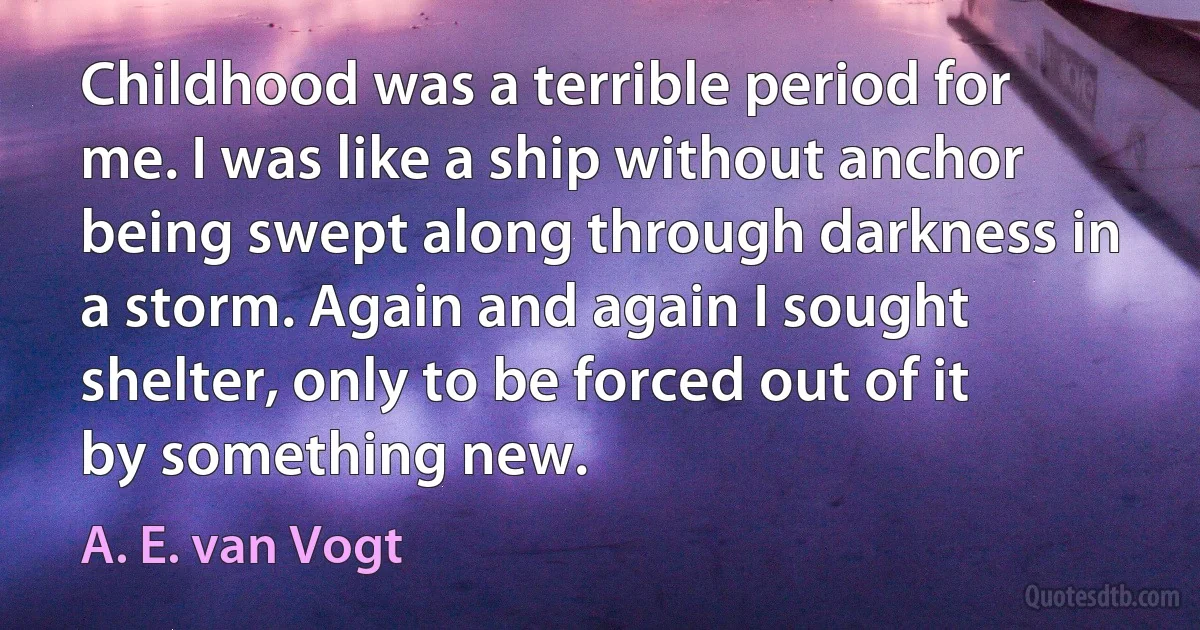 Childhood was a terrible period for me. I was like a ship without anchor being swept along through darkness in a storm. Again and again I sought shelter, only to be forced out of it by something new. (A. E. van Vogt)