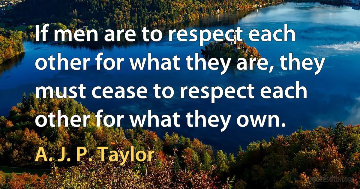 If men are to respect each other for what they are, they must cease to respect each other for what they own. (A. J. P. Taylor)