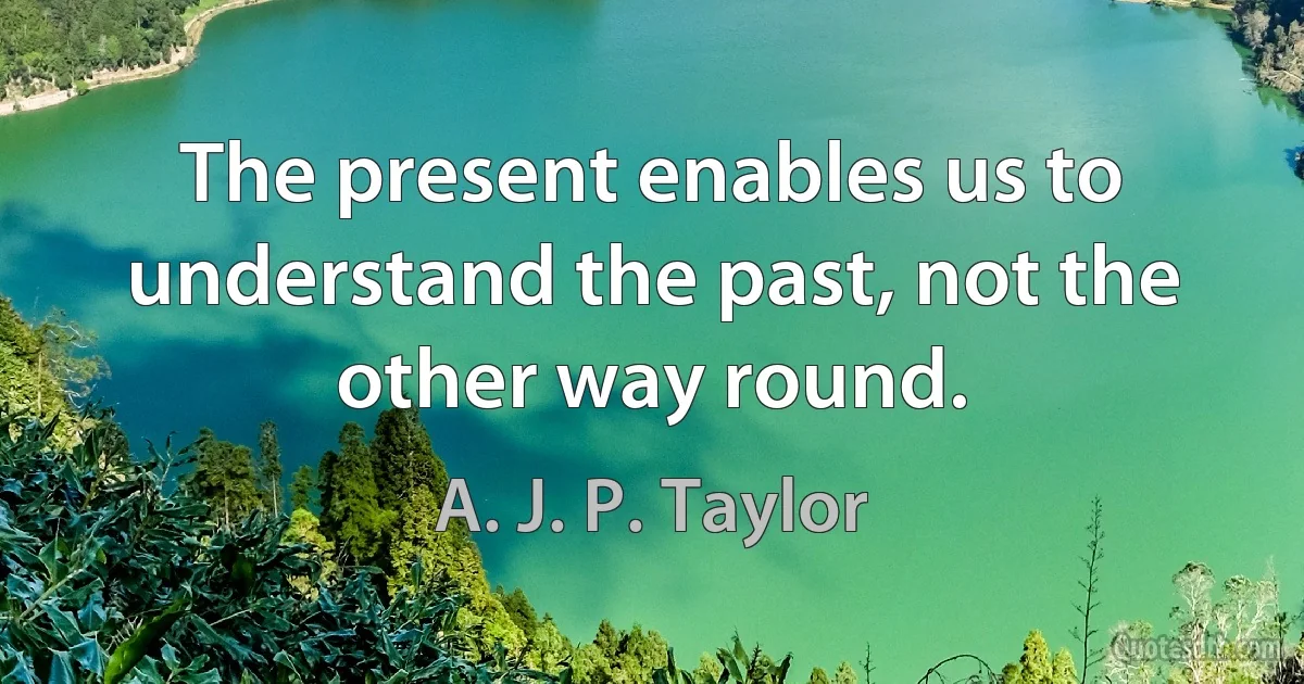 The present enables us to understand the past, not the other way round. (A. J. P. Taylor)