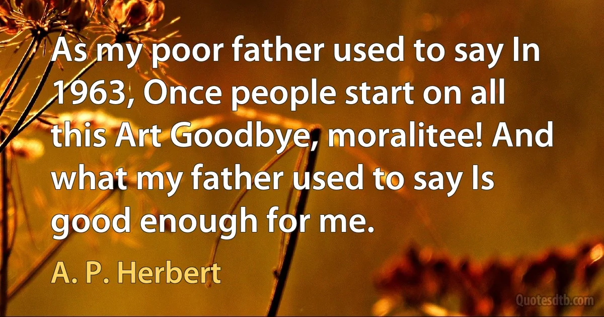 As my poor father used to say In 1963, Once people start on all this Art Goodbye, moralitee! And what my father used to say Is good enough for me. (A. P. Herbert)