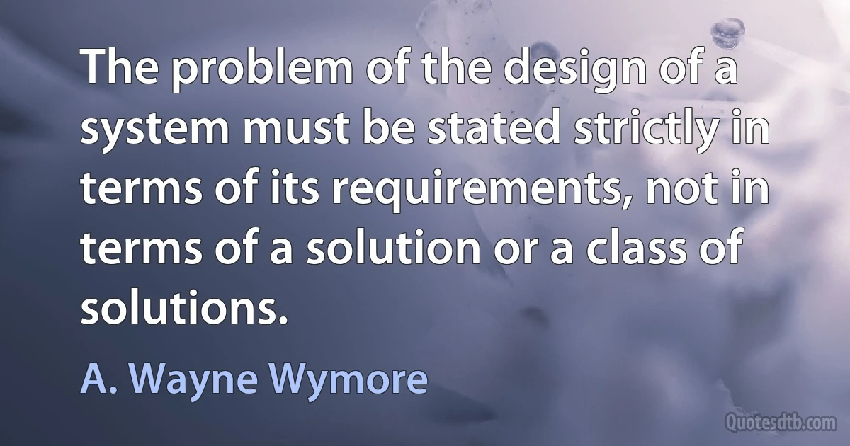 The problem of the design of a system must be stated strictly in terms of its requirements, not in terms of a solution or a class of solutions. (A. Wayne Wymore)