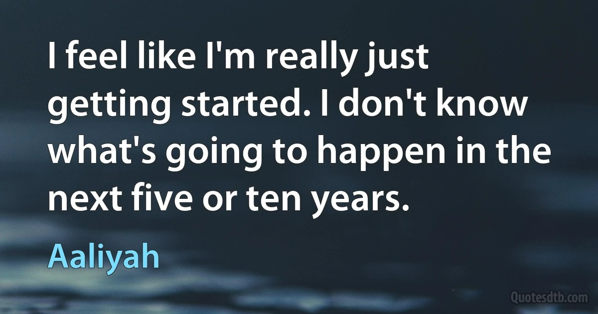 I feel like I'm really just getting started. I don't know what's going to happen in the next five or ten years. (Aaliyah)