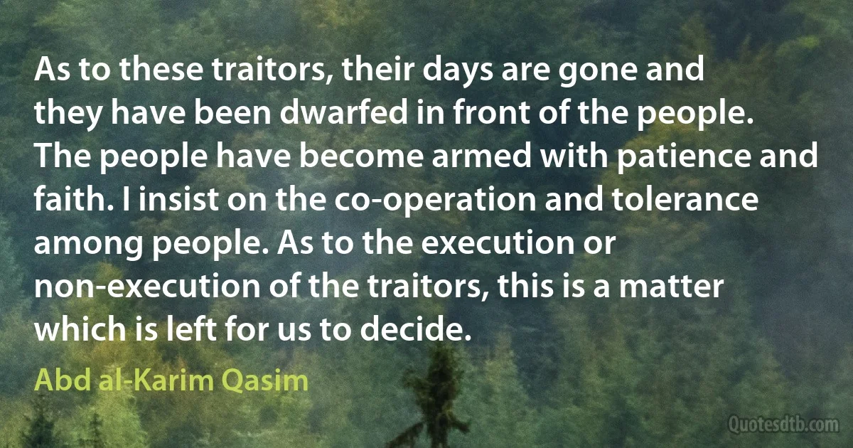 As to these traitors, their days are gone and they have been dwarfed in front of the people. The people have become armed with patience and faith. I insist on the co-operation and tolerance among people. As to the execution or non-execution of the traitors, this is a matter which is left for us to decide. (Abd al-Karim Qasim)