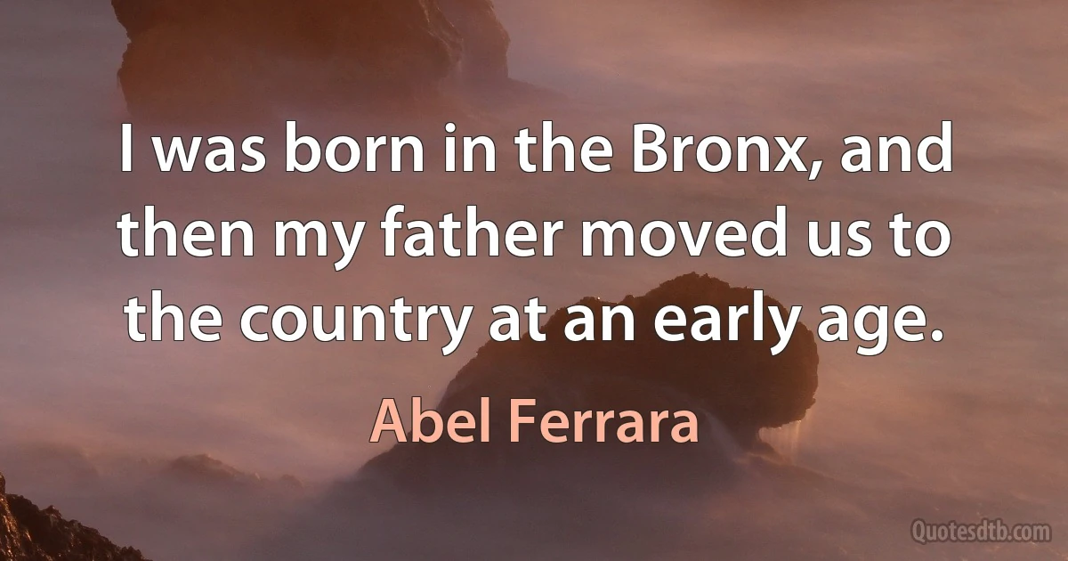 I was born in the Bronx, and then my father moved us to the country at an early age. (Abel Ferrara)